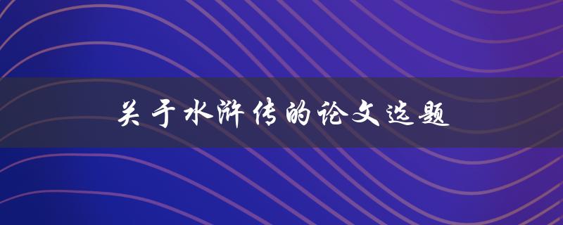 关于水浒传的论文选题(如何选择一个独特而有价值的研究方向)