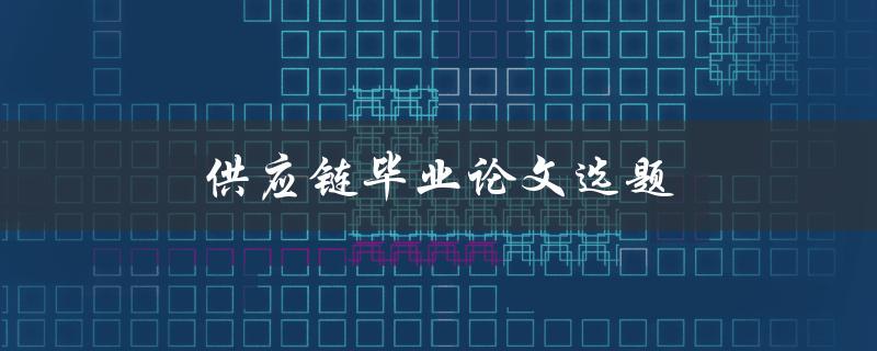 供应链毕业论文选题(有哪些研究热点和趋势)