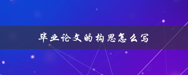毕业论文的构思怎么写(有哪些实用方法和技巧)