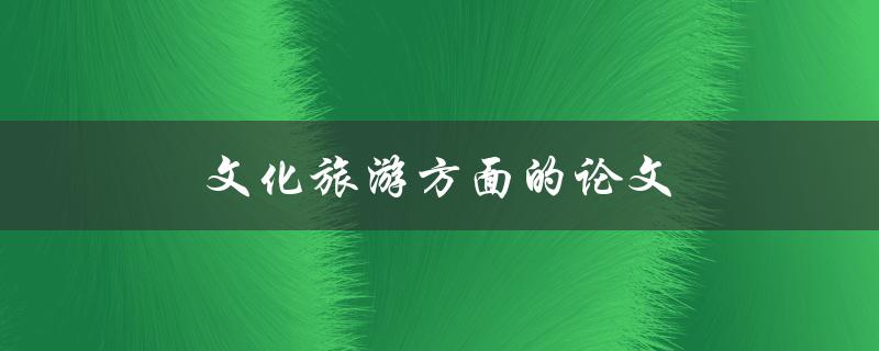 文化旅游方面的论文(如何选择研究主题和方法)