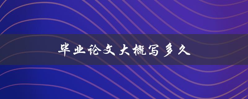 毕业论文大概写多久(需要多长时间完成撰写)