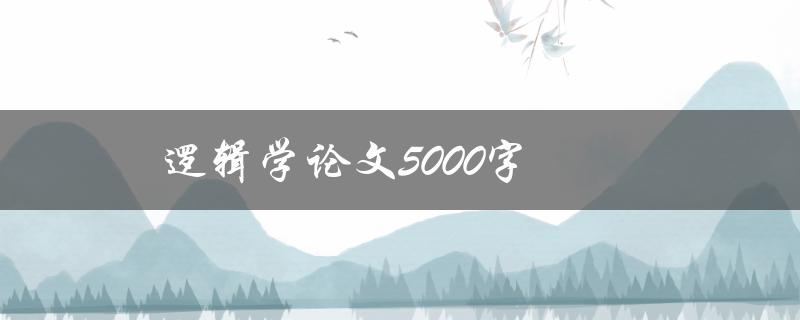 逻辑学论文5000字(如何撰写高质量的逻辑学论文)