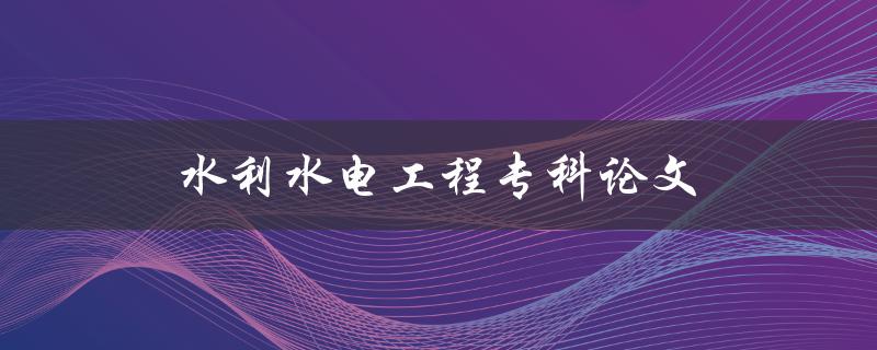 水利水电工程专科论文(如何选择合适的研究方向与题目)