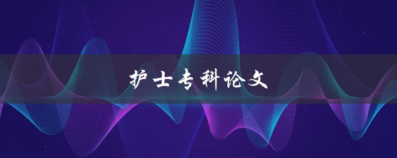 护士专科论文(如何撰写高质量的论文) 护士专科论文(如何撰写高质量的论文)