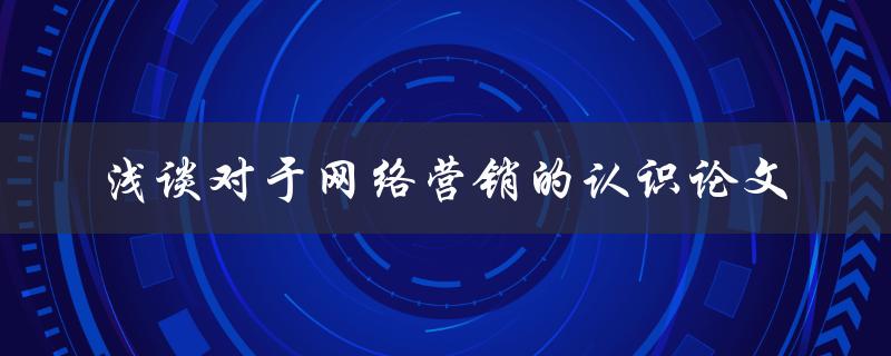 你对于网络营销的认识是如何浅谈的？——关于网络营销的认识论文