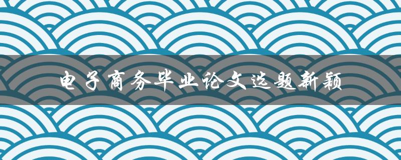 什么是最新的电子商务毕业论文选题，如何确保选题新颖