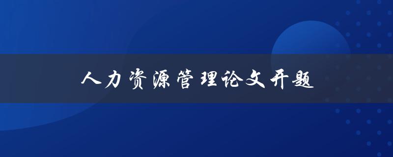 人力资源管理论文开题(如何选择合适的研究主题)