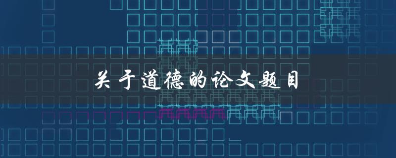 关于道德的论文题目(如何探究道德在现代社会中的意义与作用)