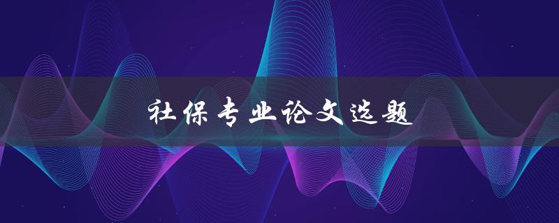 社保专业论文选题(如何选择合适的研究方向)