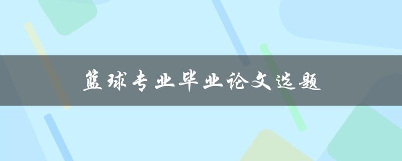 篮球专业毕业论文选题(如何选择适合自己的研究方向)