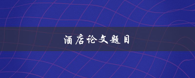 酒店论文题目(如何选择一个适合的研究主题)