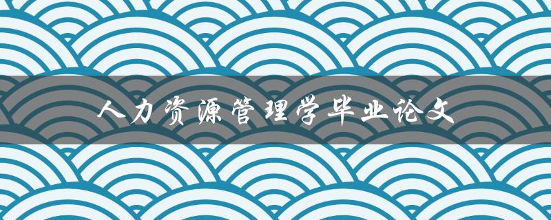 人力资源管理学毕业论文(如何选择研究方向和撰写高质量论文)