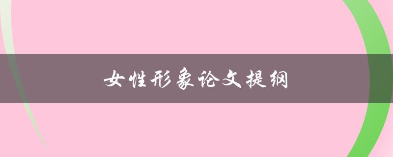 女性形象论文提纲(如何探讨女性形象在当代社会的演变)