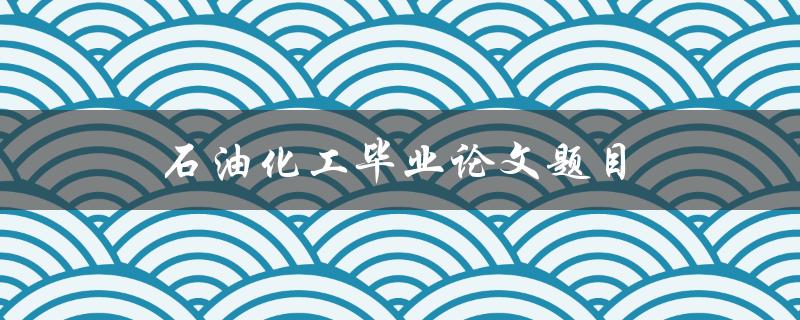 石油化工毕业论文题目(如何选择合适的研究方向)