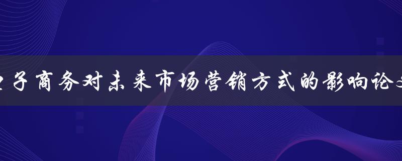 电子商务对未来市场营销方式的影响论文