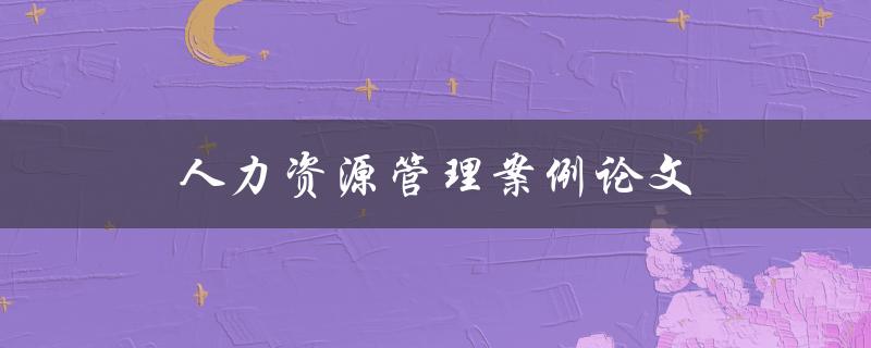 人力资源管理案例论文(如何写出优秀的论文)