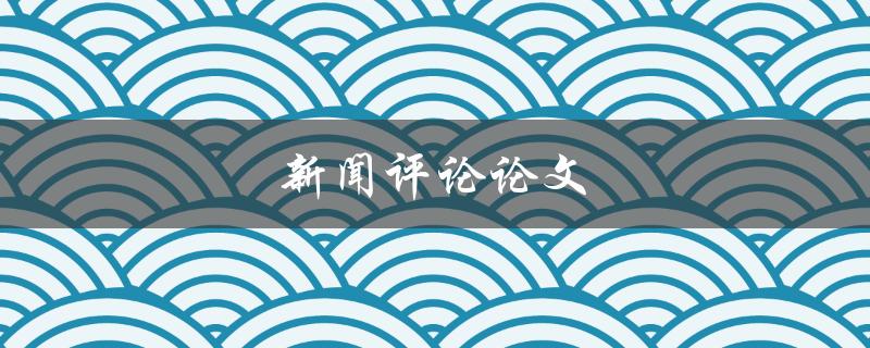 新闻评论论文(如何写出一篇有影响力的评论文)