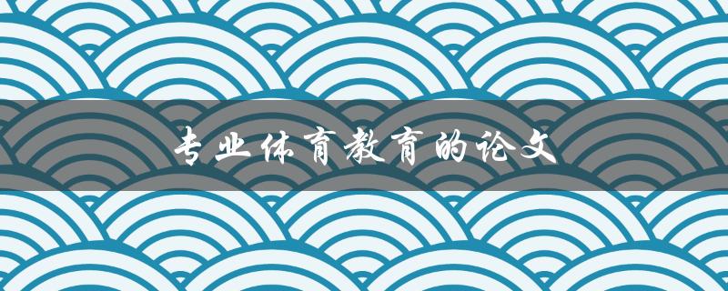专业体育教育的论文(如何撰写高质量的论文)