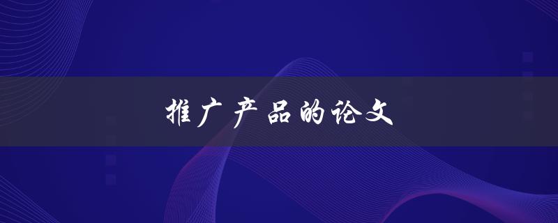 推广产品的论文(如何撰写有效的推广论文)