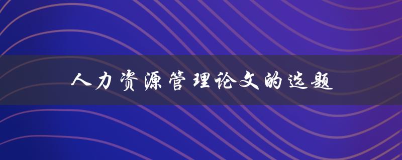 人力资源管理论文的选题(如何选择一个独具特色的话题)