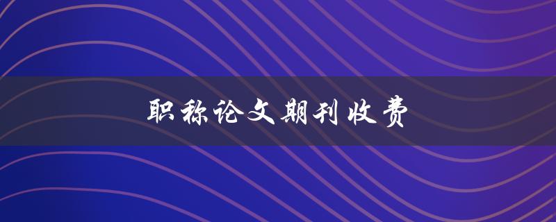 职称论文期刊收费(如何选择经济实惠的期刊)