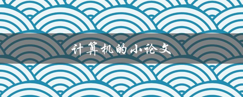 计算机的小论文(如何撰写一篇优秀的计算机小论文)