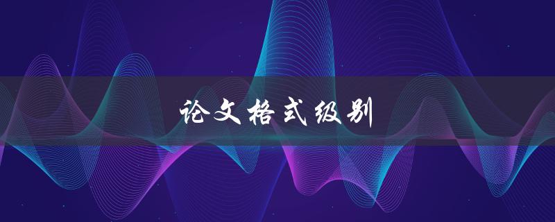 论文格式级别(如何正确使用不同级别的标题格式)