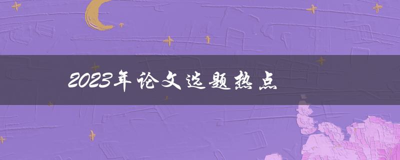 2023年论文选题热点(哪些领域将成为研究热点？)
