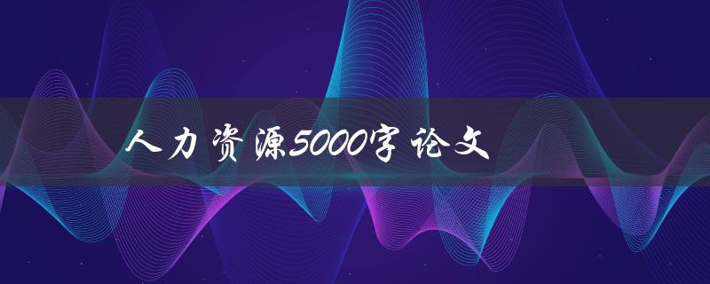 人力资源5000字论文(如何撰写高质量的毕业论文)