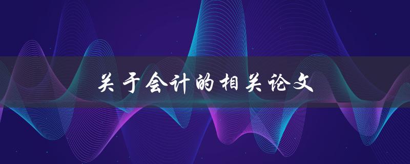 关于会计的相关论文(如何选择合适的研究主题和方法)