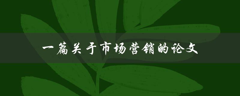 一篇关于市场营销的论文(如何撰写营销论文)
