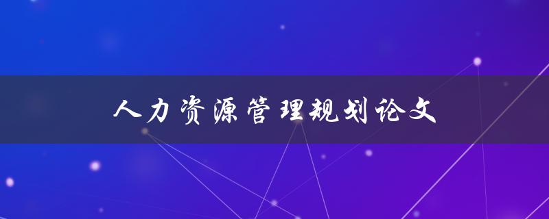 人力资源管理规划论文(如何进行有效的规划和实施)