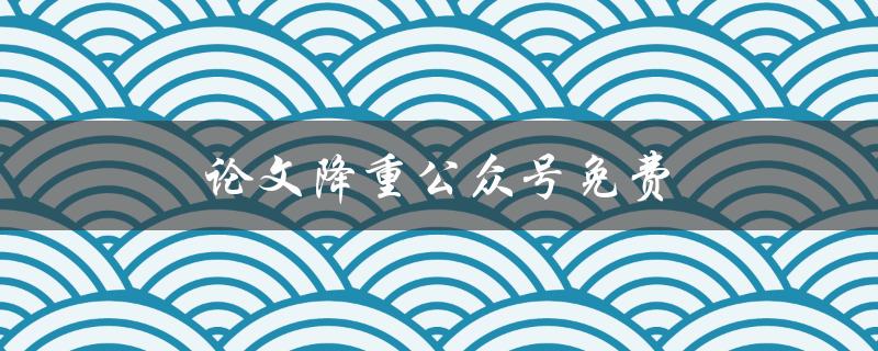 论文降重公众号免费(哪些免费降重工具最靠谱？)
