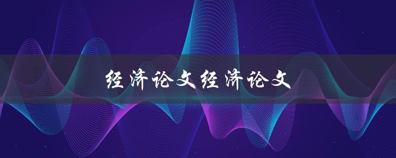 经济论文经济论文(如何写好一篇经济论文)