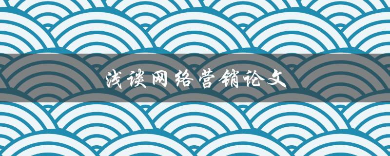 浅谈网络营销论文(如何撰写一篇优秀的网络营销论文)