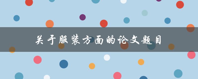 服装方面的论文题目(如何探究时尚趋势对消费者购买决策的影响)