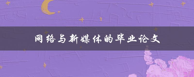 网络与新媒体的毕业论文(如何选择研究方向和撰写优秀论文)