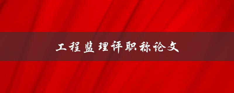 工程监理评职称论文(如何撰写高质量的论文)