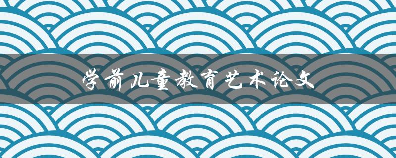 学前儿童教育艺术论文(如何写出优秀的论文)