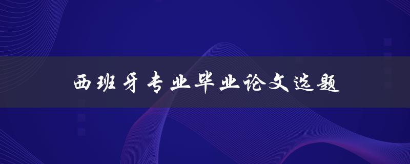 西班牙专业毕业论文选题(如何选择适合自己的研究方向)