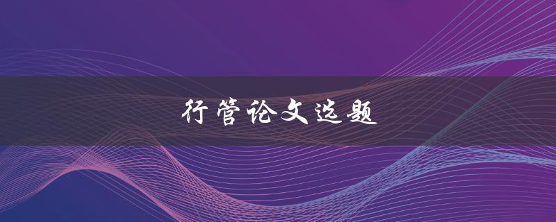 行管论文选题(如何选择适合自己的研究方向)