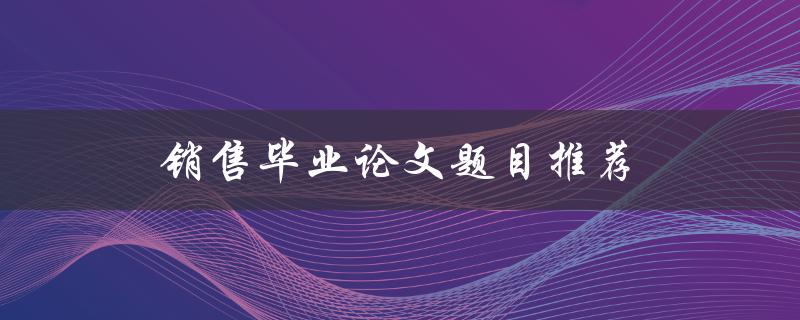 销售毕业论文题目推荐(哪些题目适合销售专业的毕业论文撰写？)