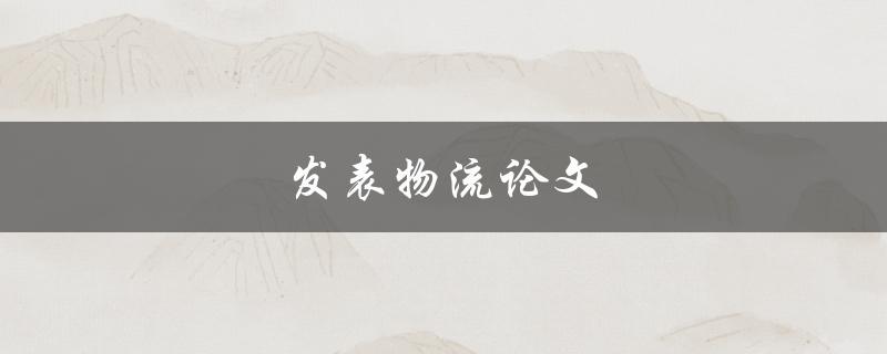 发表物流论文(如何提高论文的质量和影响力)