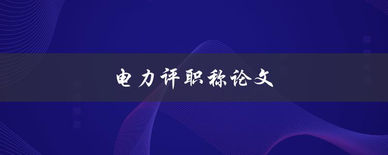 电力评职称论文(如何写出高质量的电力专业论文)