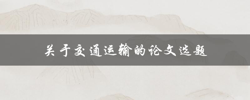 关于交通运输的论文选题(如何选取热门话题与新兴领域)