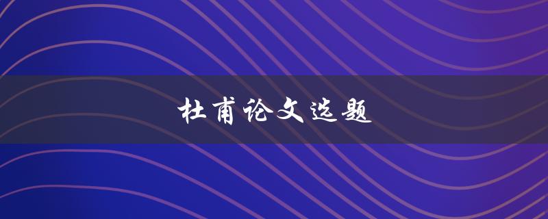 杜甫论文选题(如何选择适合的杜甫研究课题)