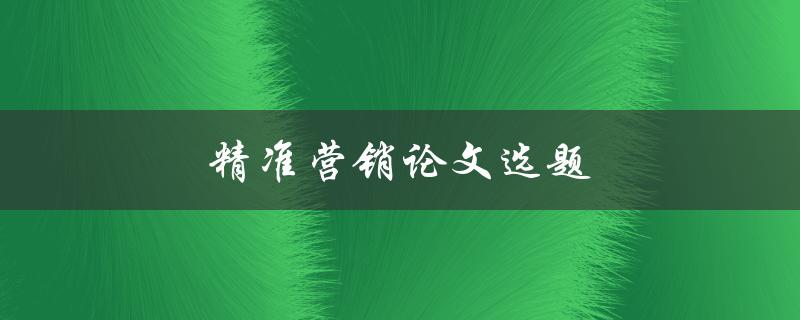 精准营销论文选题(如何选择热门且有价值的研究方向)