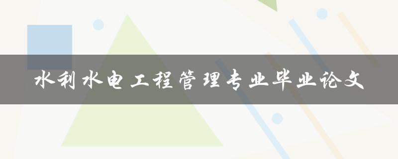 水利水电工程管理专业毕业论文有哪些研究方向和案例分析
