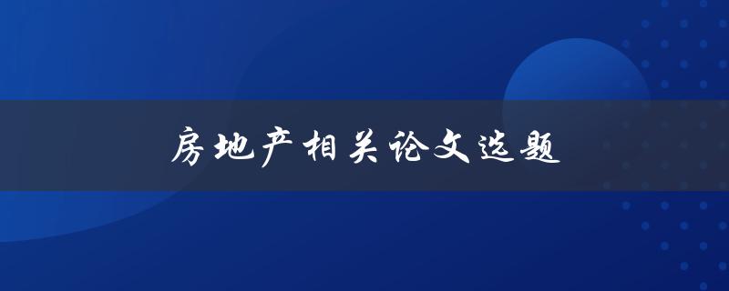 房地产相关论文选题(如何选择热门话题并提高论文质量)