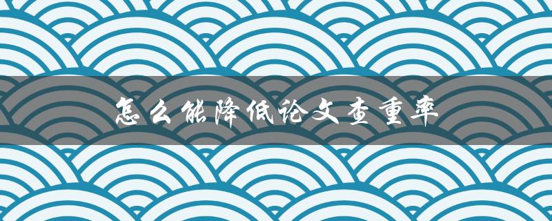 怎么能降低论文查重率(实用技巧分享)
